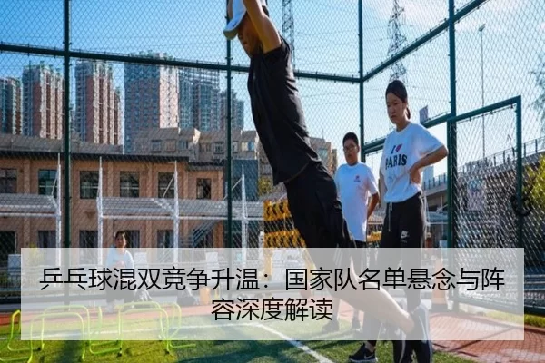 乒乓球混双竞争升温：国家队名单悬念与阵容深度解读